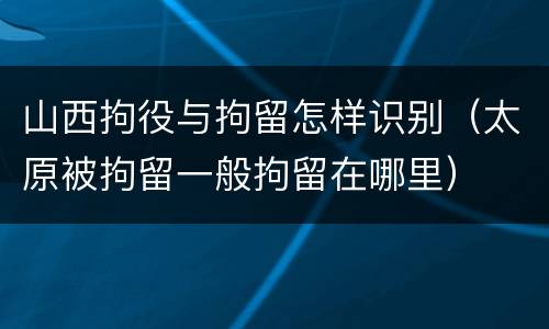 山西拘役与拘留怎样识别（太原被拘留一般拘留在哪里）