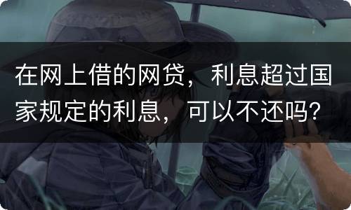 在网上借的网贷，利息超过国家规定的利息，可以不还吗？如果不还，他们会起诉吗