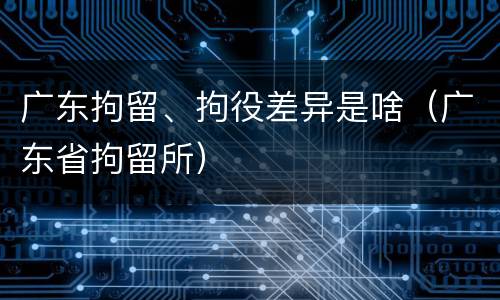 广东拘留、拘役差异是啥（广东省拘留所）