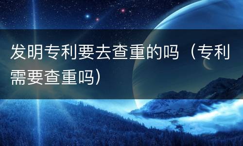 发明专利要去查重的吗（专利需要查重吗）