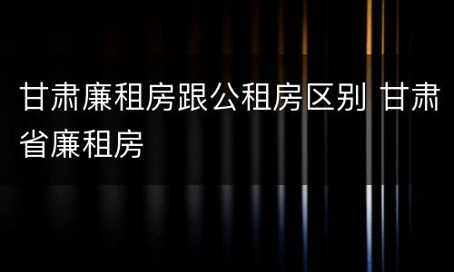 甘肃廉租房跟公租房区别 甘肃省廉租房