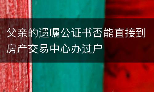 父亲的遗嘱公证书否能直接到房产交易中心办过户
