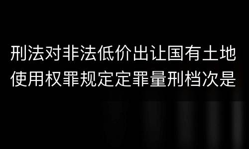 刑法对非法低价出让国有土地使用权罪规定定罪量刑档次是多少