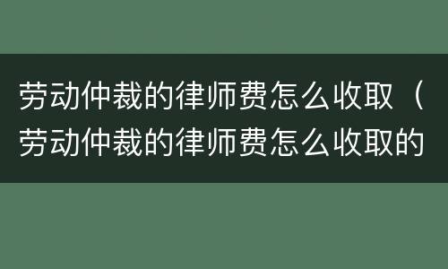 劳动仲裁的律师费怎么收取（劳动仲裁的律师费怎么收取的）