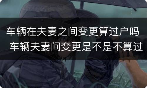 车辆在夫妻之间变更算过户吗 车辆夫妻间变更是不是不算过户