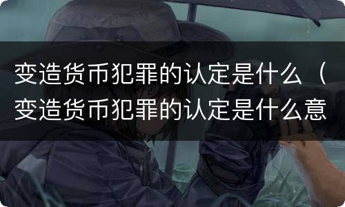 变造货币犯罪的认定是什么（变造货币犯罪的认定是什么意思）