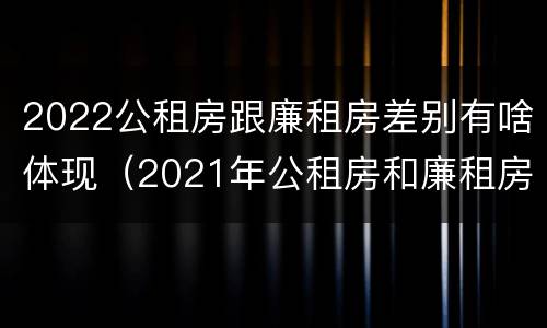 2022公租房跟廉租房差别有啥体现（2021年公租房和廉租房有什么区别）