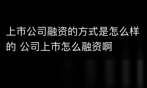 上市公司融资的方式是怎么样的 公司上市怎么融资啊
