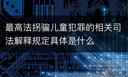 最高法拐骗儿童犯罪的相关司法解释规定具体是什么