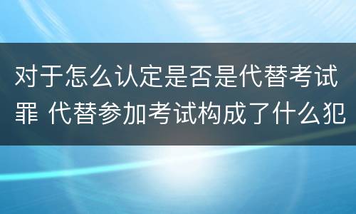 对于怎么认定是否是代替考试罪 代替参加考试构成了什么犯罪
