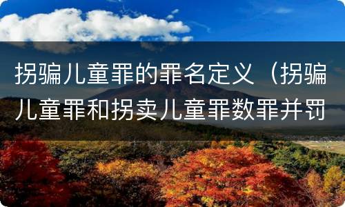 拐骗儿童罪的罪名定义（拐骗儿童罪和拐卖儿童罪数罪并罚）