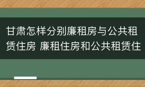 甘肃怎样分别廉租房与公共租赁住房 廉租住房和公共租赁住房的区别