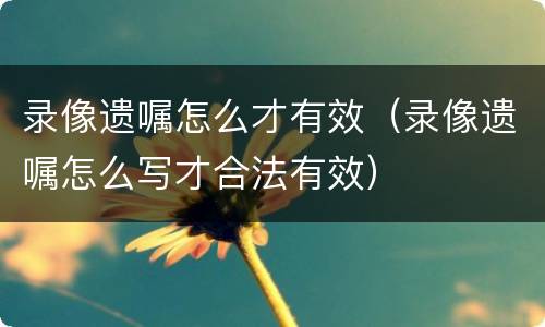 录像遗嘱怎么才有效（录像遗嘱怎么写才合法有效）