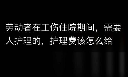 劳动者在工伤住院期间，需要人护理的，护理费该怎么给
