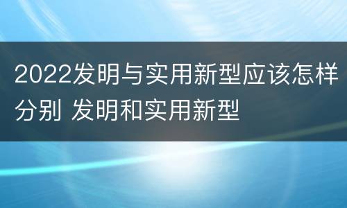 2022发明与实用新型应该怎样分别 发明和实用新型