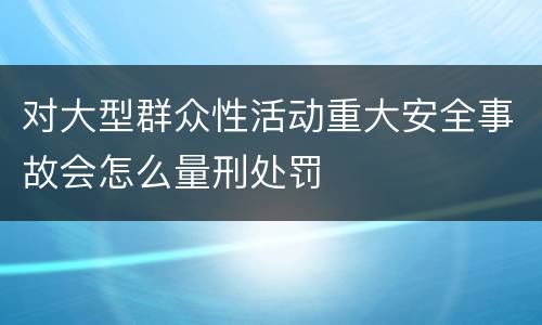 对大型群众性活动重大安全事故会怎么量刑处罚
