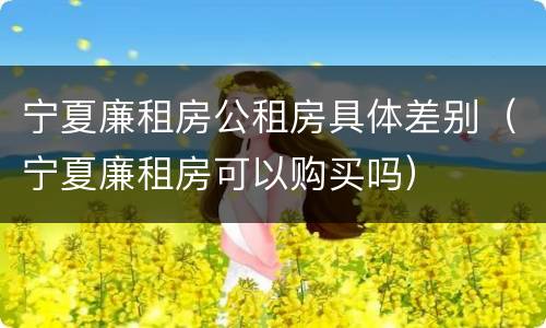 宁夏廉租房公租房具体差别（宁夏廉租房可以购买吗）