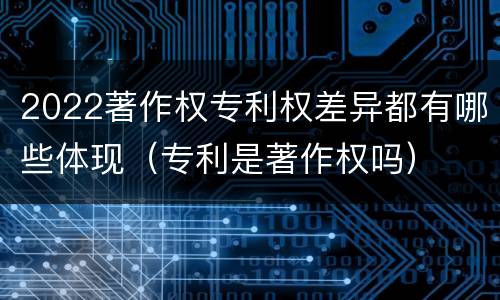 2022著作权专利权差异都有哪些体现(专利是著作权吗)