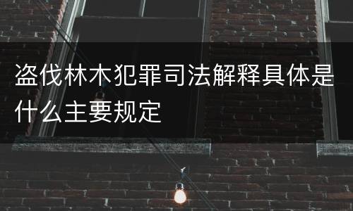 盗伐林木犯罪司法解释具体是什么主要规定