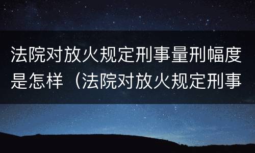 法院对放火规定刑事量刑幅度是怎样（法院对放火规定刑事量刑幅度是怎样的）