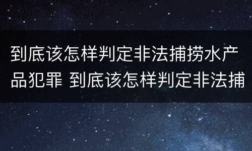 到底该怎样判定非法捕捞水产品犯罪 到底该怎样判定非法捕捞水产品犯罪案例