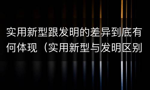 实用新型跟发明的差异到底有何体现（实用新型与发明区别）