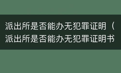 派出所是否能办无犯罪证明（派出所是否能办无犯罪证明书）