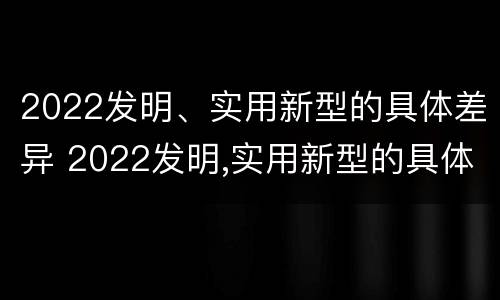 2022发明、实用新型的具体差异 2022发明,实用新型的具体差异有哪些