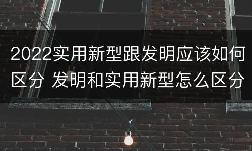 2022实用新型跟发明应该如何区分 发明和实用新型怎么区分