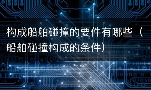 构成船舶碰撞的要件有哪些（船舶碰撞构成的条件）