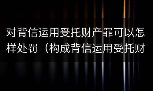 对背信运用受托财产罪可以怎样处罚（构成背信运用受托财产罪的立案标准）