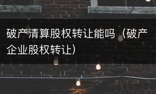破产清算股权转让能吗（破产企业股权转让）