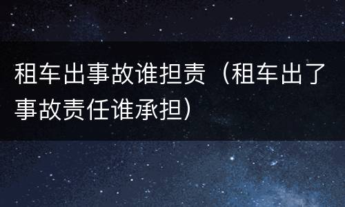 租车出事故谁担责（租车出了事故责任谁承担）