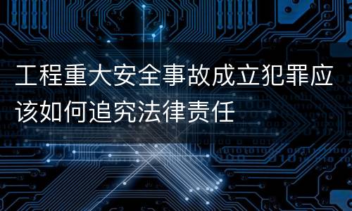 工程重大安全事故成立犯罪应该如何追究法律责任