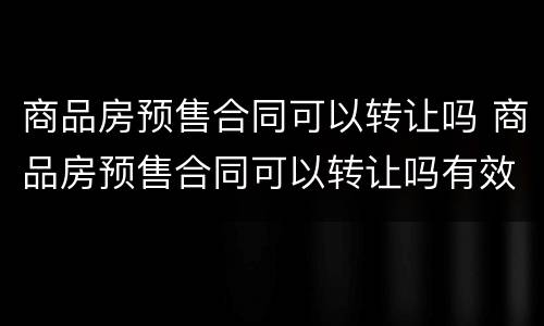 商品房预售合同可以转让吗 商品房预售合同可以转让吗有效吗