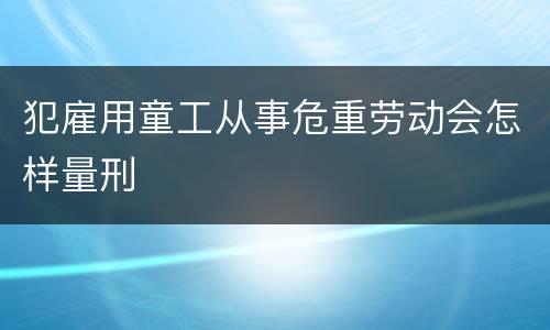 犯雇用童工从事危重劳动会怎样量刑