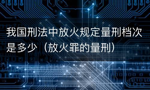 我国刑法中放火规定量刑档次是多少（放火罪的量刑）