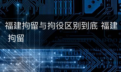 福建拘留与拘役区别到底 福建 拘留