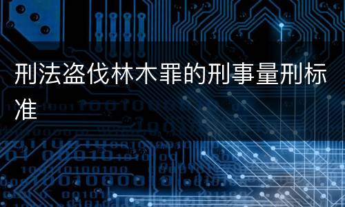刑法盗伐林木罪的刑事量刑标准