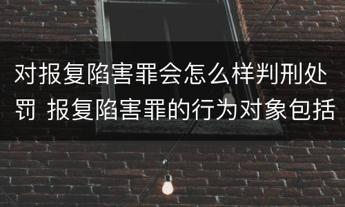 对报复陷害罪会怎么样判刑处罚 报复陷害罪的行为对象包括哪些人?
