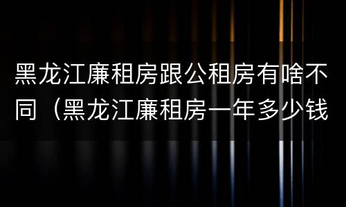 黑龙江廉租房跟公租房有啥不同（黑龙江廉租房一年多少钱）