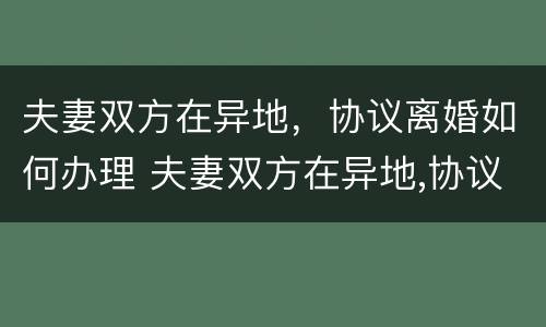夫妻双方在异地，协议离婚如何办理 夫妻双方在异地,协议离婚如何办理离婚证