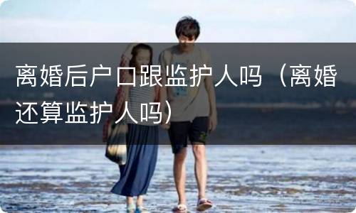离婚后户口跟监护人吗（离婚还算监护人吗）