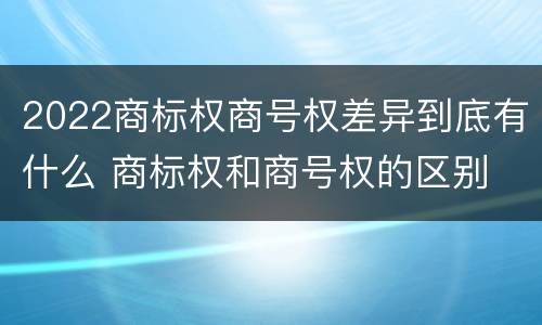 2022商标权商号权差异到底有什么 商标权和商号权的区别