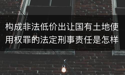构成非法低价出让国有土地使用权罪的法定刑事责任是怎样的