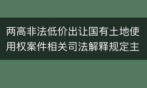 两高非法低价出让国有土地使用权案件相关司法解释规定主要内容包括什么