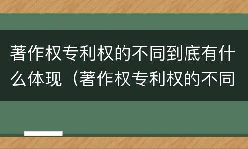 著作权专利权的不同到底有什么体现（著作权专利权的不同到底有什么体现呢）