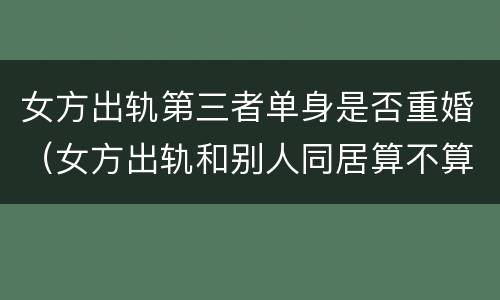 女方出轨第三者单身是否重婚（女方出轨和别人同居算不算重婚）