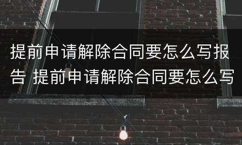 提前申请解除合同要怎么写报告 提前申请解除合同要怎么写报告书
