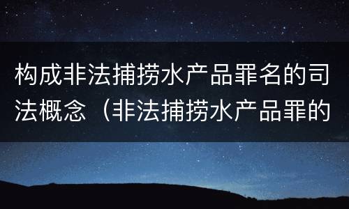 构成非法捕捞水产品罪名的司法概念（非法捕捞水产品罪的司法解释）
